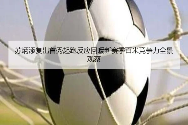 苏炳添复出首秀起跑反应回暖新赛季百米竞争力全景观察